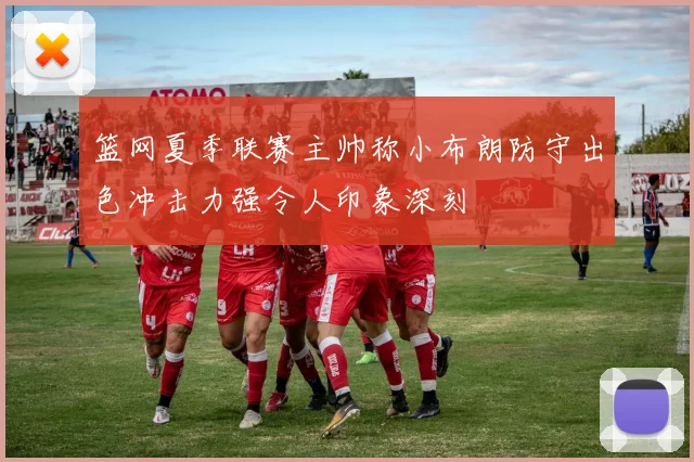 篮网夏季联赛主帅称小布朗防守出色冲击力强令人印象深刻