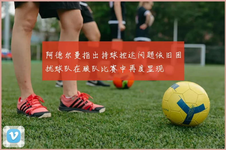 阿德尔曼指出持球控运问题依旧困扰球队在狼队比赛中再度显现