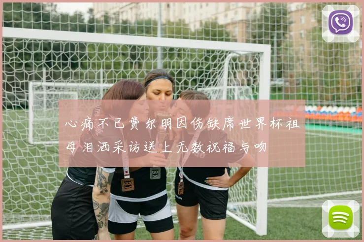 心痛不已费尔明因伤缺席世界杯祖母泪洒采访送上无数祝福与吻
