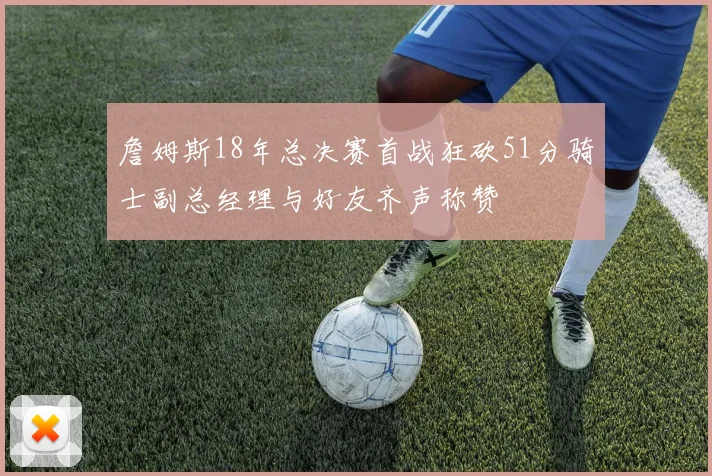 詹姆斯18年总决赛首战狂砍51分骑士副总经理与好友齐声称赞