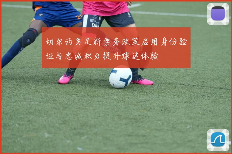 切尔西男足新票务政策启用身份验证与忠诚积分提升球迷体验