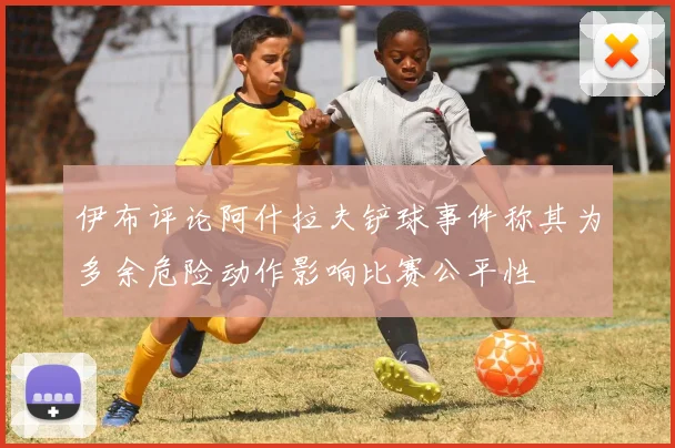 伊布评论阿什拉夫铲球事件称其为多余危险动作影响比赛公平性