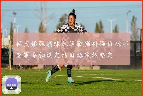 宿茂臻强调球队间歇期补强目标不变赛季初设定的目标依然坚定