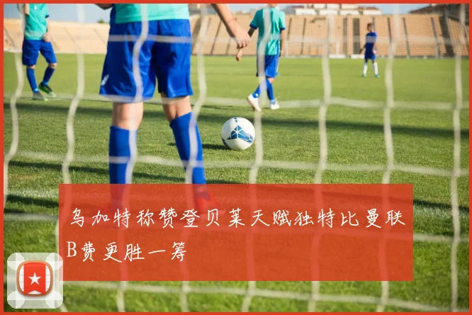乌加特称赞登贝莱天赋独特比曼联B费更胜一筹