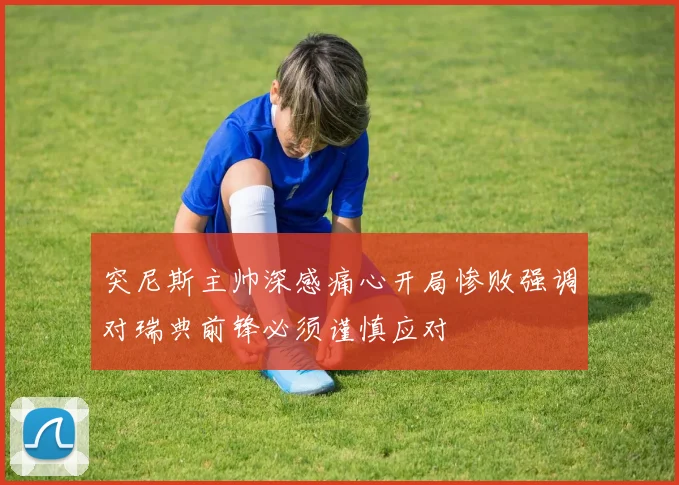 突尼斯主帅深感痛心开局惨败强调对瑞典前锋必须谨慎应对