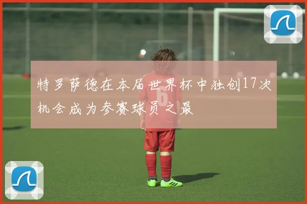 特罗萨德在本届世界杯中独创17次机会成为参赛球员之最