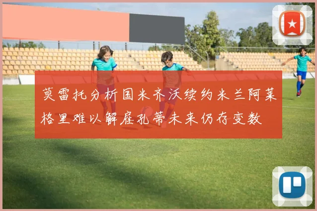 莫雷托分析国米齐沃续约米兰阿莱格里难以解雇孔蒂未来仍存变数