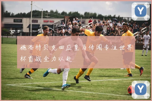 施洛特贝克回应皇马传闻专注世界杯首战全力以赴